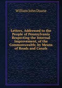 Letters, Addressed to the People of Pennsylvania Respecting the Internal Improvement, of the Commonwealth; by Means of Roads and Canals