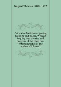 Critical reflections on poetry, painting and music. With an inquiry into the rise and progress of the theatrical entertainments of the ancients Volume 2
