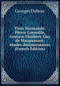 Trois Normands: Pierre Corneille, Gustave Flaubert, Guy de Maupassant; etudes documentaires (French Edition)