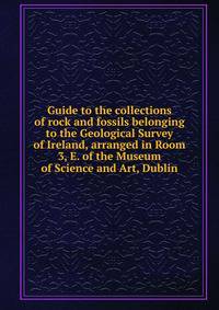 Guide to the collections of rock and fossils belonging to the Geological Survey of Ireland, arranged in Room 3, E. of the Museum of Science and Art, Dublin