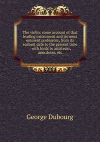 The violin: some account of that leading instrument and its most eminent professors, from its earliest date to the present time : with hints to amateurs, anecdotes, etc.
