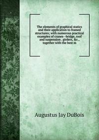 The elements of graphical statics and their application to framed structures; with numerous practical examples of cranes--bridge, roof and suspension . girders, &amp;c., together with the best m