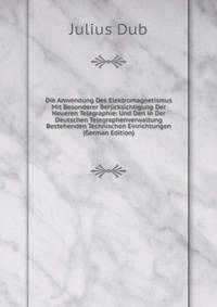 Die Anwendung Des Elektromagnetismus Mit Besonderer Berucksichtigung Der Neueren Telegraphie: Und Den in Der Deutschen Telegraphenverwaltung Bestehenden Technischen Einrichtungen (German Edition)