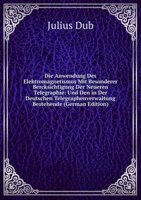 Die Anwendung Des Elektromagnetismus Mit Besonderer Bercksichtigung Der Neueren Telegraphie: Und Den in Der Deutschen Telegraphenverwaltung Bestehende (German Edition)