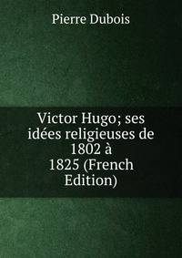 Victor Hugo; ses idees religieuses de 1802 a 1825 (French Edition)
