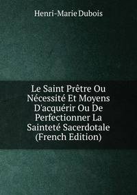 Le Saint Pr?tre Ou N?cessit? Et Moyens D'acqu?rir Ou De Perfectionner La Saintet? Sacerdotale (French Edition)