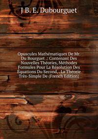 Opuscules Mathematiques De Mr. Du Bourguet .: Contenant Des Nouvelles Theories, Methodes Formules Pour La Resolution Des Equations Du Second, . La Theorie Tres-Simple De (French Edition)
