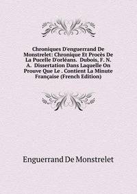 Chroniques D'enguerrand De Monstrelet: Chronique Et Proc?s De La Pucelle D'orl?ans. Dubois, F. N. A. Dissertation Dans Laquelle On Prouve Que Le . Contient La Minute Fran?aise (French Edition)
