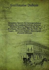 M?moires Secrets Et Correspondance In?dite Du Cardinal Dubois: Premier Ministre Sous La R?gence Du Duc D'orl?ans; Recueillis, Mis En Ordre Et Augm. . Diverses Notices Historiques (French Edition)