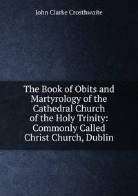 The Book of Obits and Martyrology of the Cathedral Church of the Holy Trinity: Commonly Called Christ Church, Dublin