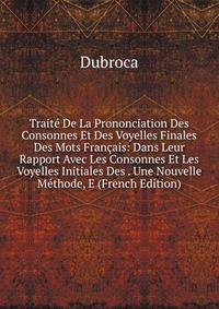 Traite De La Prononciation Des Consonnes Et Des Voyelles Finales Des Mots Francais: Dans Leur Rapport Avec Les Consonnes Et Les Voyelles Initiales Des . Une Nouvelle Methode, E (French Edition)