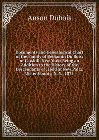 Documents and Genealogical Chart of the Family of Benjamin Du Bois; of Catskill, New York: Being an Addition to the History of the Descendants of . Held at New Paltz, Ulster County, N. Y., 1875