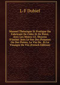 Manuel Th?orique Et Pratique Du Fabricant De Cidre Et De Poir?, Avec Les Moyes I.E. Moyens D'imiter Avec Le Suc Des Pommes Ou Des Poires, Le Vin De . Et Le Vinaigre De Vin (French Edition)