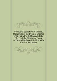 Scriptural Education in Ireland. Memorials of the Dean &amp; Chapter of St. Patrick's, Dublin and of the Clergy of the Diocese of Derry, to the Archbishop of Dublin, with His Grace's Replies