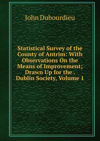 Statistical Survey of the County of Antrim: With Observations On the Means of Improvement; Drawn Up for the . Dublin Society, Volume 1