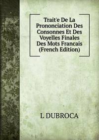 Trait'e De La Prononciation Des Consonnes Et Des Voyelles Finales Des Mots Francais (French Edition)