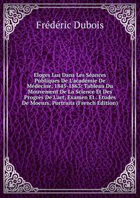 Eloges Lus Dans Les S?ances Publiques De L'acad?mie De M?decine, 1845-1863: Tableau Du Mouvement De La Science Et Des Progr?s De L'art, Examen Et . ?tudes De Moeurs, Portraits (French Edition)