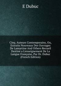 Cinq. Auteurs Contemporains, Ou, Extraits Nouveaux Des Ouvrages De Lamartine And Others Recueil Destin? a L'enseignement De La Langue Fran?aise, Par Dr. Dubuc (French Edition)