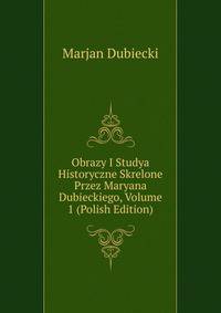 Obrazy I Studya Historyczne Skrelone Przez Maryana Dubieckiego, Volume 1 (Polish Edition)