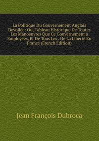 La Politique Du Gouvernement Anglais Devoilee: Ou, Tableau Historique De Toutes Les Manoeuvres Que Ce Gouvernement a Employees, Et De Tous Les . De La Liberte En France (French Edition)
