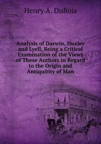 Analysis of Darwin, Huxley and Lyell, Being a Critical Examination of the Views of These Authors in Regard to the Origin and Antiquitity of Man