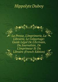 La Presse, L'Imprimerie, La Librairie, Le Colportage: Guide L?gal De L'?crivain, Du Journaliste, De L'Imprimeur Et Du Libraire (French Edition)