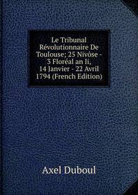 Le Tribunal Revolutionnaire De Toulouse; 25 Nivose - 3 Floreal an Ii, 14 Janvier - 22 Avril 1794 (French Edition)