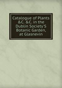Catalogue of Plants &amp;C. &amp;C. in the Dublin Society'S Botanic Garden, at Glasnevin