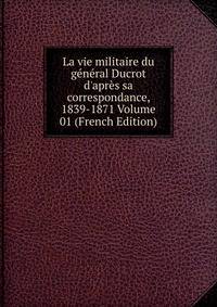 La vie militaire du g?n?ral Ducrot d'apr?s sa correspondance, 1839-1871 Volume 01 (French Edition)