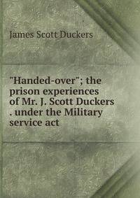 "Handed-over"; the prison experiences of Mr. J. Scott Duckers . under the Military service act