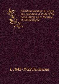 Christian worship: its origin and evolution. A study of the Latin liturgy up to the time of Charlemagne