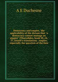 Democracy and empire, 'the applicability of the dictum that "a democracy cannot manage an empire" (Thucydides, book III, ch. 37, Jowett's translation) . empire, especially the question of the futu