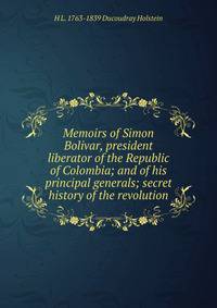 Memoirs of Simon Bolivar, president liberator of the Republic of Colombia; and of his principal generals; secret history of the revolution