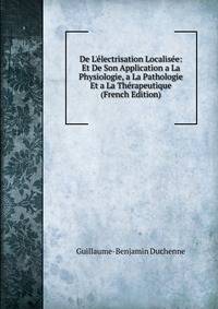De L'?lectrisation Localis?e: Et De Son Application a La Physiologie, a La Pathologie Et a La Th?rapeutique (French Edition)