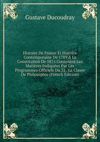 Histoire De France Et Histoire Contemporaine De 1789 A La Constitution De 1875 Contenant Les Matieres Indiquees Par Les Programmes Officiels Du 22 . La Classe De Philosophie (French Edition)
