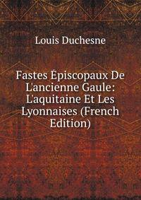 Fastes ?piscopaux De L'ancienne Gaule: L'aquitaine Et Les Lyonnaises (French Edition)