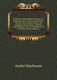 Histoire G?n?alogique Des Ducs De Bourgogne De La Maison De France ; Histoire Des Comtes D'albon, Et Dauphins De Viennois ; Histoire G?n?alogique Des . De Valentinois Et De Diois (Italian Edition)