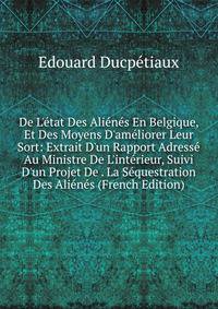 De L'?tat Des Ali?n?s En Belgique, Et Des Moyens D'am?liorer Leur Sort: Extrait D'un Rapport Adress? Au Ministre De L'int?rieur, Suivi D'un Projet De . La S?questration Des Ali?n?s (French Edition)