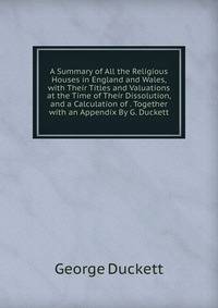 A Summary of All the Religious Houses in England and Wales, with Their Titles and Valuations at the Time of Their Dissolution, and a Calculation of . Together with an Appendix By G. Duckett