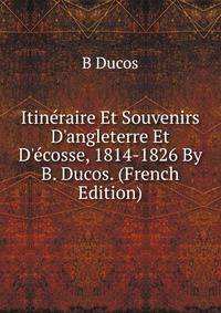 Itin?raire Et Souvenirs D'angleterre Et D'?cosse, 1814-1826 By B. Ducos. (French Edition)