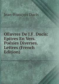 OEuvres De J.F. Ducis: Epitres En Vers. Poesies Diverses. Lettres (French Edition)
