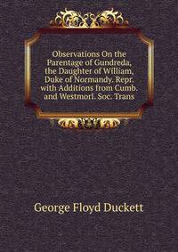 Observations On the Parentage of Gundreda, the Daughter of William, Duke of Normandy. Repr. with Additions from Cumb. and Westmorl. Soc. Trans