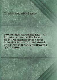 Two Hundred Years of the S.P.G.: An Historical Account of the Society for the Propagation of the Gospel in Foreign Parts, 1701-1900. (Based On a Digest of the Society's Records.) by C.F. Pascoe