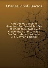 Carl Duclos Geheime Memoiren Zur Geschichte Der Regierungen Ludwigs Des Vierzehnten Und Ludwigs Des Funfzehnten, Volumes 2-3 (German Edition)