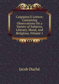 Caspipina'S Letters: Containing Observations On a Variety of Subjects, Literary, Moral, and Religious, Volume 1