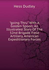 "going Thru" With A Golden Spoon; An Illustrated Story Of The 52nd Brigade Field Artillery, American Expeditionary Forces