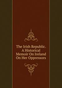 The Irish Republic. A Historical Memoir On Ireland On Her Oppressors