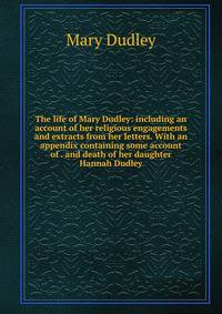 The life of Mary Dudley: including an account of her religious engagements and extracts from her letters. With an appendix containing some account of . and death of her daughter Hannah Dudley