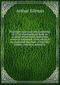 Theatrum majorum: the Cambridge of 1776, wherein is set forth an account of the town, and of the events it witnessed ; with which is incorporated the diary of Dorothy Dudley, now first publish'd .
