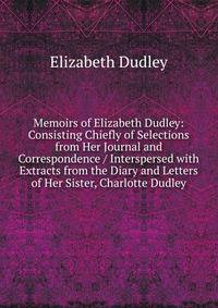Memoirs of Elizabeth Dudley: Consisting Chiefly of Selections from Her Journal and Correspondence / Interspersed with Extracts from the Diary and Letters of Her Sister, Charlotte Dudley